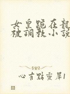 女皇跪在龙椅前被调教小说