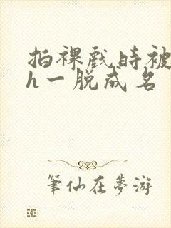 拍裸戏时被c了h一脱成名