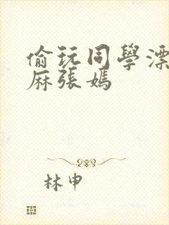 偷玩同学漂亮麻麻张嫣