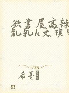 欲书屋高辣h文乱乳h文视频