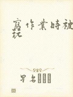 写作业时被爹地玩