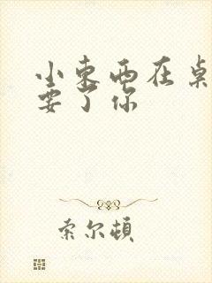 小东西在桌子上要了你