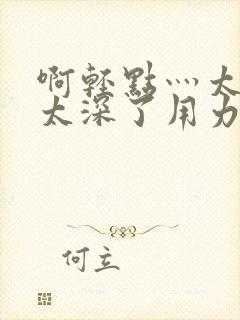 啊轻点灬太粗嗯太深了用力