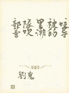 部队里被咬住花蒂吹潮的导演是谁