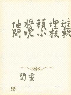 他将头埋进双腿间吮小核软件