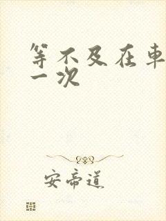 等不及在车里做一次