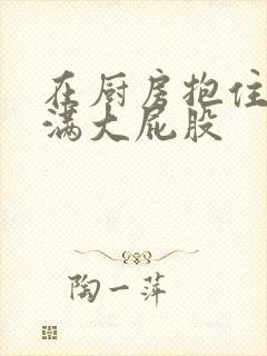 在厨房抱住岳丰满大屁股