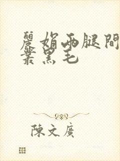 丽娟两腿间一大丛黑毛