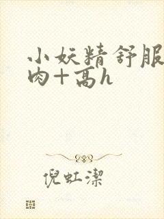 小妖精舒服吗+肉+高h