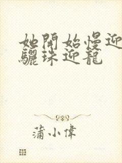 她开始慢迎迎合骊珠迎龙