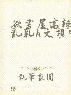 欲书屋高辣h文乱乳h文视频