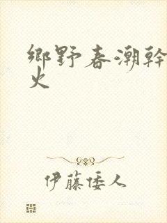 乡野春潮干柴烈火