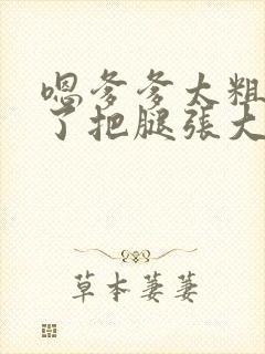 嗯爹爹太粗太长了把腿张大点