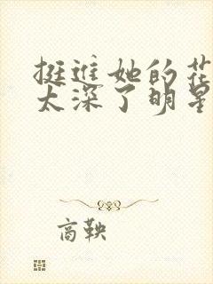 挺进她的花苞啊太深了明星小说