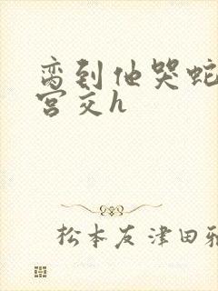 脔到他哭蛇双根宫交h