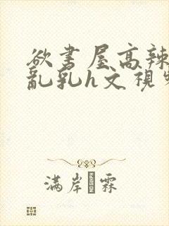 欲书屋高辣h文乱乳h文视频