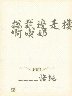 总裁边走楼梯嗯啊吃奶