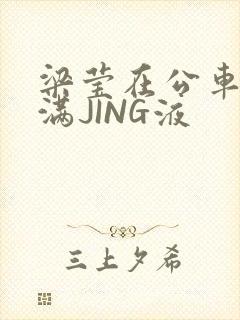 梁莹在公车被灌满JING液