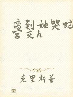 脔到她哭蛇双根宫交h