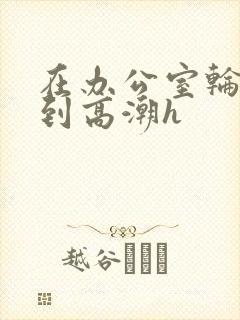 在办公室轮流澡到高潮h