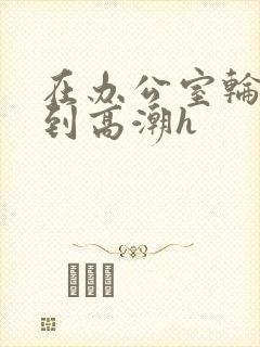 在办公室轮流澡到高潮h