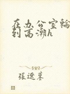 在办公室轮流澡到高潮h