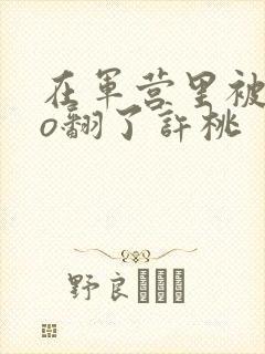 在军营里被cao翻了许桃