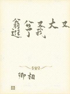 翁公又大又粗挺进了我