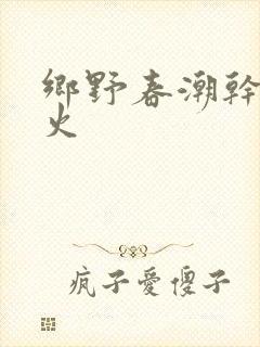 乡野春潮干柴烈火