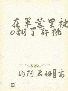 在军营里被cao翻了许桃