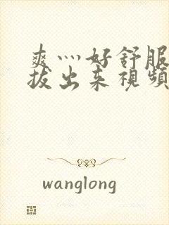 爽灬好舒服灬别拔出来视频人