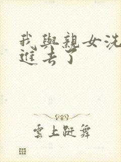 我与亲女洗澡时进去了