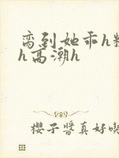 脔到她乖h粗话h高潮h