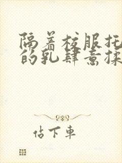 隔着校服托住她的乳肆意揉搓