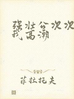 强壮公次次弄得我高潮