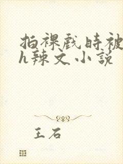 拍裸戏时被c了h辣文小说