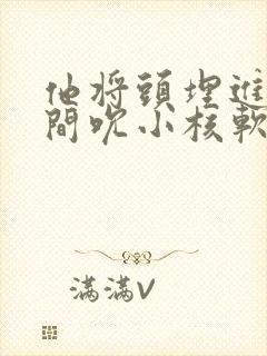 他将头埋进双腿间吮小核软件