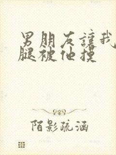 男朋友让我打开腿被他摸