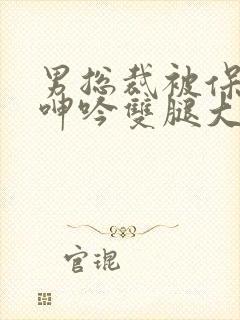 男总裁被保镖c呻吟双腿大张bl