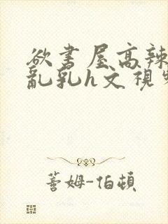 欲书屋高辣h文乱乳h文视频