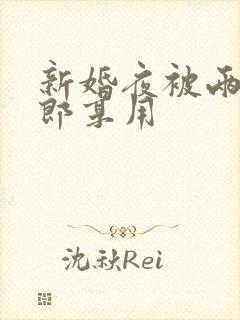 新婚夜被两个伴郎享用