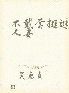 不戴套挺进朋友人妻