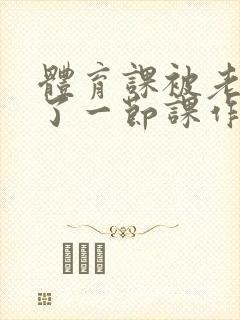 体育课被老师C了一节课作文