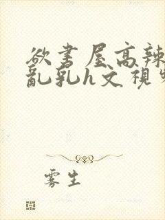 欲书屋高辣h文乱乳h文视频