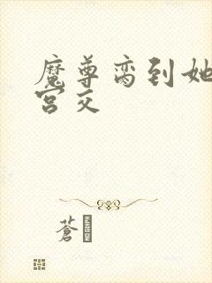 魔尊脔到她哭h宫交