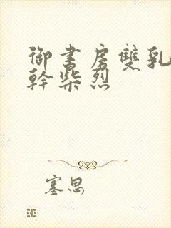 御书房双乳晃动干柴烈