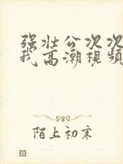 强壮公次次弄得我高潮视频