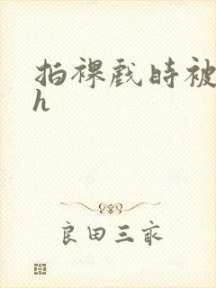 拍裸戏时被c了h