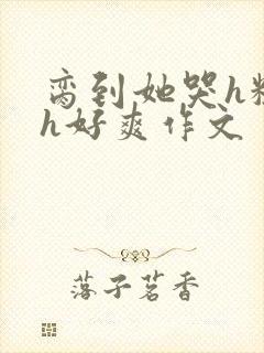 脔到她哭h粗话h好爽作文