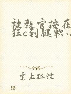 被教官按在寝室狂c到腿软小说